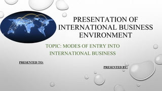 PRESENTATION OF
INTERNATIONAL BUSINESS
ENVIRONMENT
TOPIC: MODES OF ENTRY INTO
INTERNATIONAL BUSINESS
PRESENTED TO:
PRESENTED BY:
 