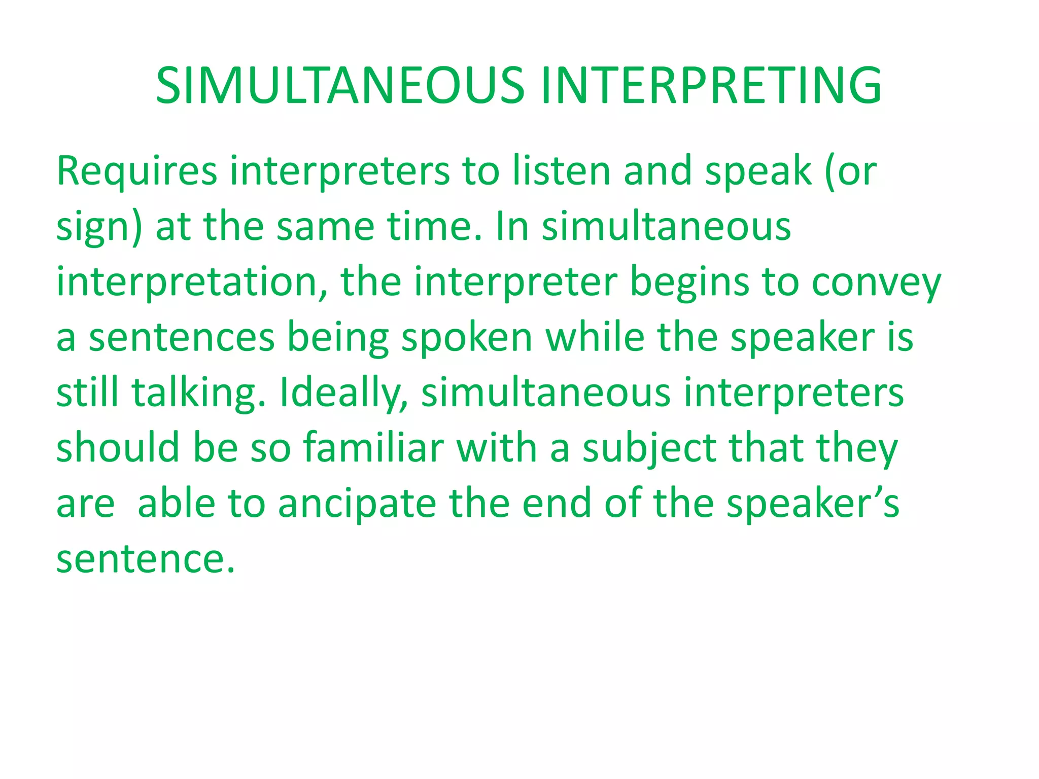 SIMULTANEOUS INTERPRETING
Requires interpreters to listen and speak (or
sign) at the same time. In simultaneous
interpretation, the interpreter begins to convey
a sentences being spoken while the speaker is
still talking. Ideally, simultaneous interpreters
should be so familiar with a subject that they
are able to ancipate the end of the speaker’s
sentence.
 