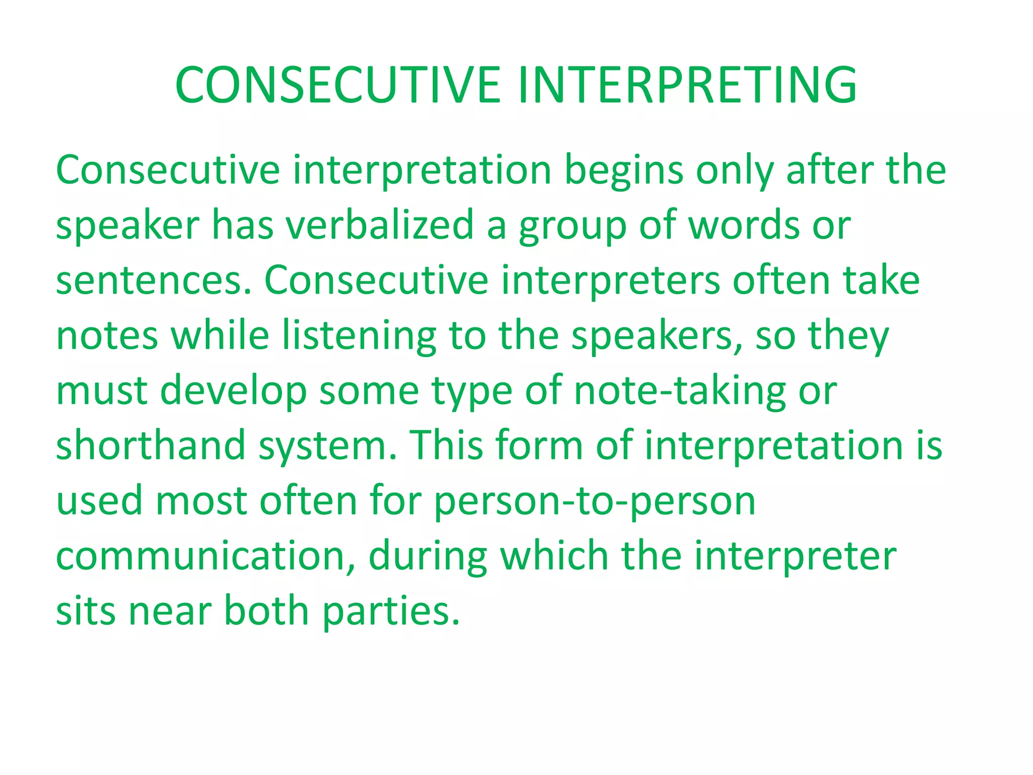 CONSECUTIVE INTERPRETING
Consecutive interpretation begins only after the
speaker has verbalized a group of words or
sentences. Consecutive interpreters often take
notes while listening to the speakers, so they
must develop some type of note-taking or
shorthand system. This form of interpretation is
used most often for person-to-person
communication, during which the interpreter
sits near both parties.
 