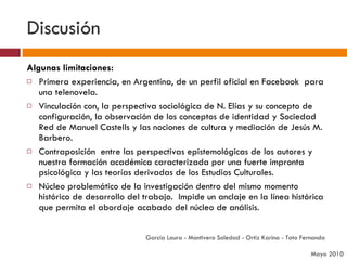 Discusión Algunas limitaciones: Primera experiencia, en Argentina, de un perfil oficial en Facebook  para una telenovela.  Vinculación con, la perspectiva sociológica de N. Elías y su concepto de configuración, la observación de los conceptos de identidad y Sociedad Red de Manuel Castells y las nociones de cultura y mediación de Jesús M. Barbero.  Contraposición  entre las perspectivas epistemológicas de los autores y nuestra formación académica caracterizada por una fuerte impronta psicológica y las teorías derivadas de los Estudios Culturales.  Núcleo problemático de la investigación dentro del mismo momento histórico de desarrollo del trabajo.  Impide un anclaje en la línea histórica que permita el abordaje acabado del núcleo de análisis.  García Laura - Montivero Soledad - Ortiz Karina - Tato Fernanda  Mayo 2010 