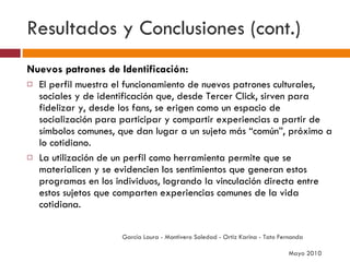 Resultados y Conclusiones (cont.) Nuevos patrones de Identificación: El perfil muestra el funcionamiento de nuevos patrones culturales, sociales y de identificación que, desde Tercer Click, sirven para fidelizar y, desde los fans, se erigen como un espacio de socialización para participar y compartir experiencias a partir de símbolos comunes, que dan lugar a un sujeto más “común”, próximo a lo cotidiano.  La utilización de un perfil como herramienta permite que se materialicen y se evidencien los sentimientos que generan estos programas en los individuos, logrando la vinculación directa entre estos sujetos que comparten experiencias comunes de la vida cotidiana. García Laura - Montivero Soledad - Ortiz Karina - Tato Fernanda  Mayo 2010 