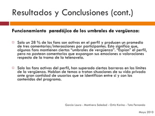 Resultados y Conclusiones (cont.) Funcionamiento  paradójico de los umbrales de vergüenza: Solo un 28 % de los fans son activos en el perfil y producen un promedio de tres comentarios/interacciones por participantes. Esto significa que, algunos fans mantienen ciertos “umbrales de vergüenza”. “Espían” el perfil, pero no postean comentarios que expongan sus emociones o valoraciones respecto de la trama de la telenovela.  Solo los fans activos del perfil, han superado ciertas barreras en los límites de la vergüenza. Hablan de temas o tratan situaciones de su vida privada ante gran cantidad de usuarios que se identifican entre sí y con los contenidos del programa. García Laura - Montivero Soledad - Ortiz Karina - Tato Fernanda  Mayo 2010 