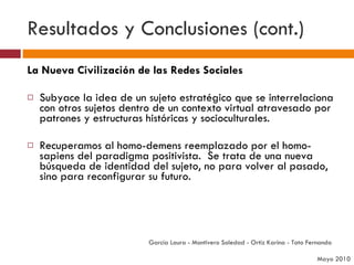 Resultados y Conclusiones (cont.) La Nueva Civilización de las Redes Sociales Subyace la idea de un sujeto estratégico que se interrelaciona con otros sujetos dentro de un contexto virtual atravesado por patrones y estructuras históricas y socioculturales.  Recuperamos al homo-demens reemplazado por el homo-sapiens del paradigma positivista.  Se trata de una nueva búsqueda de identidad del sujeto, no para volver al pasado, sino para reconfigurar su futuro. García Laura - Montivero Soledad - Ortiz Karina - Tato Fernanda  Mayo 2010 