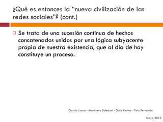 ¿Qué es entonces la “nueva civilización de las redes sociales”? (cont.) Se trata de una sucesión continua de hechos concatenados unidos por una lógica subyacente propia de nuestra existencia, que al día de hoy constituye un proceso. García Laura - Montivero Soledad - Ortiz Karina - Tato Fernanda  Mayo 2010 