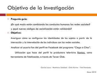Objetivo de la Investigación Pregunta guía: ¿En qué modo están cambiando las conductas humanas las redes sociales? y ¿qué nuevos códigos de socialización están validando? Objetivo: Averiguar cómo se configuran las identidades de los sujetos a partir de la interacción y la interrelación de los individuos con las redes sociales.  Analizar al usuario-fan del perfil en Facebook del programa “Ciega a Citas”. Utilización que hace del perfil la productora televisiva  Rostocc , como herramienta de fidelización, a través de Tercer Click. García Laura - Montivero Soledad - Ortiz Karina - Tato Fernanda  Mayo 2010 