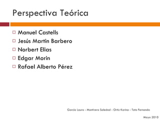Perspectiva Teórica Manuel Castells Jesús Martin Barbero Norbert Elias Edgar Morin Rafael Alberto Pérez García Laura - Montivero Soledad - Ortiz Karina - Tato Fernanda  Mayo 2010 