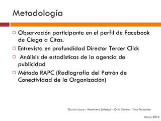 Metodología Observación participante en el perfil de Facebook de Ciega a Citas. Entrevista en profundidad Director Tercer Click Análisis de estadísticas de la agencia de publicidad Método RAPC (Radiografía del Patrón de Conectividad de la Organización) García Laura - Montivero Soledad - Ortiz Karina - Tato Fernanda  Mayo 2010 
