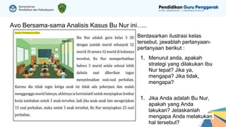 Ayo Bersama-sama Analisis Kasus Bu Nur ini…..
Berdasarkan ilustrasi kelas
tersebut, jawablah pertanyaan-
pertanyaan berikut :
1. Menurut anda, apakah
strategi yang dilakukan Ibu
Nur tepat? Jika ya,
mengapa? Jika tidak,
mengapa?
1. Jika Anda adalah Bu Nur,
apakah yang Anda
lakukan? Jelaskanlah
mengapa Anda melakukan
hal tersebut?
 