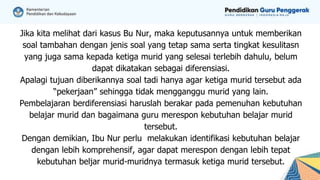 Jika kita melihat dari kasus Bu Nur, maka keputusannya untuk memberikan
soal tambahan dengan jenis soal yang tetap sama serta tingkat kesulitasn
yang juga sama kepada ketiga murid yang selesai terlebih dahulu, belum
dapat dikatakan sebagai diferensiasi.
Apalagi tujuan diberikannya soal tadi hanya agar ketiga murid tersebut ada
“pekerjaan” sehingga tidak mengganggu murid yang lain.
Pembelajaran berdiferensiasi haruslah berakar pada pemenuhan kebutuhan
belajar murid dan bagaimana guru merespon kebutuhan belajar murid
tersebut.
Dengan demikian, Ibu Nur perlu melakukan identifikasi kebutuhan belajar
dengan lebih komprehensif, agar dapat merespon dengan lebih tepat
kebutuhan beljar murid-muridnya termasuk ketiga murid tersebut.
 