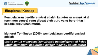 Eksplorasi Konsep
Pembelajaran berdiferensiasi adalah keputusan masuk akal
(common sense) yang dibuat oleh guru yang berorintasi
kepada kebutuhan murid.
Menurut Tomlinson (2000), pembelajaran berdiferensiasi
adalah
usaha untuk menyesuaikan proses pembelajaran di kelas
untuk memenuhi kebutuhan belajar individu setiap murid
 