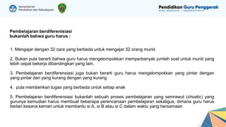 Pembelajaran berdiferenisiasi
bukanlah bahwa guru harus :
❖ 1. Mengajar dengan 32 cara yang berbeda untuk mengajar 32 orang murid.
❖ 2. Bukan pula berarti bahwa guru harus mengelompokkan memperbanyak jumlah soal untuk murid yang
lebih cepat bekerja dibandingkan yang lain.
❖ 3. Pembelajaran berdiferensiasi juga bukan berarti guru harus mengelompokkan yang pintar dengan
yang pintar dan yang kurang dengan yang kurang
❖ 4. pula memberikan tugas yang berbeda untuk setiap anak
❖ 5. Pembelajaran berdiferensiasi bukanlah sebuah proses pembelajaran yang semrawut (choatic) yang
gurunya kemudian harus membuat beberapa perencanaan pembelajaran sekaligus, dimana guru harus
berlari kesana kemari untuk membantu si A, si B atau si C dalam waktu yang bersamaan
 