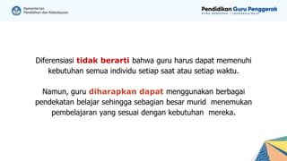 Diferensiasi tidak berarti bahwa guru harus dapat memenuhi
kebutuhan semua individu setiap saat atau setiap waktu.
Namun, guru diharapkan dapat menggunakan berbagai
pendekatan belajar sehingga sebagian besar murid menemukan
pembelajaran yang sesuai dengan kebutuhan mereka.
 
