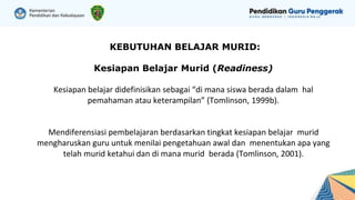 KEBUTUHAN BELAJAR MURID:
Kesiapan Belajar Murid (Readiness)
Kesiapan belajar didefinisikan sebagai “di mana siswa berada dalam hal
pemahaman atau keterampilan” (Tomlinson, 1999b).
Mendiferensiasi pembelajaran berdasarkan tingkat kesiapan belajar murid
mengharuskan guru untuk menilai pengetahuan awal dan menentukan apa yang
telah murid ketahui dan di mana murid berada (Tomlinson, 2001).
 
