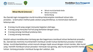 Minat Murid (interest)
● Minat murid berbeda-beda
● Minat murid bisa
berkembang
Ibu Zaenab ingin mengajarkan murid-muridnya keterampilan membuat tulisan teks
prosedur. Ia kemudian melihat pada catatan yang dimilikinya. Ia menemukan bahwa di
kelasnya ada:
● 8 orang murid yang sangat menyukai kegiatan olahraga;
● 6 orang yang menyukai hal-hal yang berkaitan dengan sains;
● 4 orang senang membuat prakarya dan;
● 2 orang senang memasak.
Setelah selesai mendiskusikan tentang apa dan bagaimana membuat tulisan berbentuk prosedur,
Bu Zaenab lalu meminta murid berlatih membuat sendiri tulisan berbentuk prosedur tersebut.
Setiap murid diperbolehkan untuk menulis dengan topik sesuai dengan minat mereka. Ada murid
yang memilih membuat tulisan prosedur memasak nasi goreng, ada murid yang memilih membuat
tulisan tentang prosedur membuat bunga dari sedotan, dsb.
 