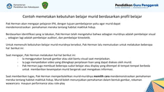 Contoh memetakan kebutuhan belajar murid berdasarkan profil belajar
Pak Herman akan mengajar pelajaran IPA, dengan tujuan pembelajaran yaitu agar murid dapat
mendemonstrasikan pemahaman mereka tentang habitat makhluk hidup.
Berdasarkan identifikasi yang ia lakukan, Pak Herman telah mengetahui bahwa sebagian muridnya adalah pembelajar visual
, sebagian lagi adalah pembelajar auditori, dan pembelajar kinestetik.
Untuk memenuhi kebutuhan belajar murid-muridnya tersebut, Pak Herman lalu memutuskan untuk melakukan beberapa
hal berikut ini:
Saat mengajar, Pak Herman melakukan hal-hal berikut ini:
- Ia menggunakan banyak gambar atau alat bantu visual saat menjelaskan.
- Ia juga menyediakan video yang dilengkapi penjelasan lisan yang dapat diakses oleh murid.
- Pak Herman juga membuat beberapa sudut belajar atau display yang ditempel di tempat-tempat berbeda
untuk memberikan kesempatan murid bergerak saat mengakses informasi.
Saat memberikan tugas, Pak Herman memperbolehkan murid-muridnya memilih cara mendemonstrasikan pemahaman
mereka tentang habitat makhluk hidup. Murid boleh menunjukkan pemahaman dalam bentuk gambar, rekaman
wawancara maupun performance atau role-play
 