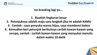 Ice breaking lagi ya….
1. Buatlah lingkaran besar
2. Petunjuknya adalah maju satu langkah jika ini adalah KAMU
3. Contoh : saya penyuka warna hijau, saya membenci bakso
4. Kemudian beri petunjuk berikutnya carilah kawan-kawan yang
serupa, contoh : carilah kawan-kawan yang menyukai menulis
dalam waktu 10 detik
 
