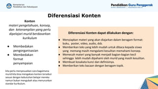 Diferensiasi Konten
Konten
materi pengetahuan, konsep,
dan keterampilan yang perlu
dipelajari murid berdasarkan
kurikulum
● Membedakan
pengorganisasian
● Membedakan
format
penyampaian
kita perlu menyesuaikan cara bagaimana
murid kita bisa mengakses konten tersebut
sesuai dengan kebutuhan belajar mereka
namun bukan mengubah atau menurunkan
standar kurikulum.
Diferensiasi Konten dapat dilakukan dengan:
● Menyiapkan materi yang akan diajarkan dalam beragam format:
buku, poster, video, audio, dsb.
● Memberikan teks yang lebih mudah untuk dibaca kepada siswa
yang memang masih mengalami kesulitan memahami konsep.
● Memecah materi yang banyak menjadi bagian-bagian kecil
sehingga lebih mudah dipahami oleh murid yang masih kesulitan.
● Membuat kosakata kunci dan definisinya.
● Memberikan teks bacaan dengan beragam topik.
 