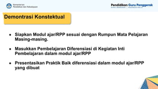Demontrasi Konstektual
● Siapkan Modul ajar/RPP sesuai dengan Rumpun Mata Pelajaran
Masing-masing.
● Masukkan Pembelajaran Diferensiasi di Kegiatan Inti
Pembelajaran dalam modul ajar/RPP
● Presentasikan Praktik Baik diferensiasi dalam modul ajar/RPP
yang dibuat
 
