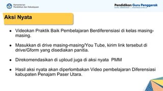 ● Videokan Praktik Baik Pembelajaran Berdiferensiasi di kelas masing-
masing.
● Masukkan di drive masing-masing/You Tube, kirim link tersebut di
drive/Gform yang disediakan panitia.
● Direkomendasikan di uploud juga di aksi nyata PMM
● Hasil aksi nyata akan diperlombakan Video pembelajaran Diferensiasi
kabupaten Penajam Paser Utara.
Aksi Nyata
 