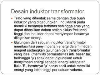 Desain induktor transformator
 Trafo yang dibentuk sama dengan dua buah
induktor yang digabungkan. Induktansi perlu
memiliki besarnya terbatas sehingga arus yang
dapat dihasilkan dalam setiap siklus frekuensi
tinggi dan induktor dapat menyimpan besarnya
diinginkan energi.
 Gulungan dari sebuah induktor transformator
memfasilitasi penyimpanan energi dalam medan
magnet sedangkan gulungan dari transformator
yang ideal (memiliki permeabilitas inti besar tak
berhingga 'μ') tidak dapat digunakan untuk
menyimpan energi sebagai energi kerapatan
fluks 'B', besarnya 'μ' harus kecil untuk memiliki
energi yang lebih tinggi per satuan volume.
 