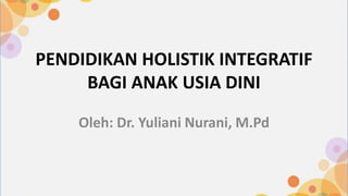 PENDIDIKAN HOLISTIK INTEGRATIF
BAGI ANAK USIA DINI
Oleh: Dr. Yuliani Nurani, M.Pd
 