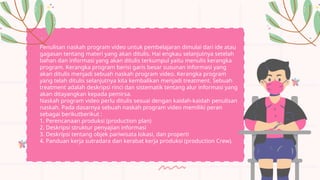 Penulisan naskah program video untuk pembelajaran dimulai dari ide atau
gagasan tentang materi yang akan ditulis. Hai engkau selanjutnya setelah
bahan dan informasi yang akan ditulis terkumpul yaitu menulis kerangka
program. Kerangka program berisi garis besar susunan informasi yang
akan ditulis menjadi sebuah naskah program video. Kerangka program
yang telah ditulis selanjutnya kita kembalikan menjadi treatment. Sebuah
treatment adalah deskripsi rinci dan sistematik tentang alur informasi yang
akan ditayangkan kepada pemirsa.
Naskah program video perlu ditulis sesuai dengan kaidah-kaidah penulisan
naskah. Pada dasarnya sebuah naskah program video memiliki peran
sebagai berikutberikut :
1. Perencanaan produksi (production plan)
2. Deskripsi struktur penyajian informasi
3. Deskripsi tentang objek pariwisata lokasi, dan properti
4. Panduan kerja sutradara dan kerabat kerja produksi (production Crew).
 