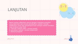 LANJUTAN
Revisi naskah dilakukan sesuai dengan masukan-masukan
yang diperoleh dari proses penelaahan naskah. Penulis
melakukan revisi dan penyempurnaan sampai naskah tersebut
siap produksi atau final.
a. menulis naskah video : proses kreatif
b. penulisan naskah : proses kolaboratif
c. bentuk program
 