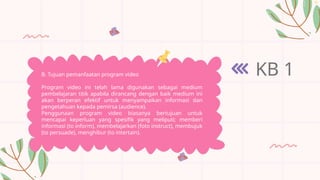 KB 1
B. Tujuan pemanfaatan program video
Program video ini telah lama digunakan sebagai medium
pembelajaran titik apabila dirancang dengan baik medium ini
akan berperan efektif untuk menyampaikan informasi dan
pengetahuan kepada pemirsa (audience).
Penggunaan program video biasanya bertujuan untuk
mencapai keperluan yang spesifik yang meliputi; memberi
informasi (to inform), membelajarkan (foto instruct), membujuk
(to persuade), menghibur (to intertain).
 