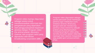 Program video mampu digunakan
sebagai sarana untuk
mendisminasikan informasi dan
pengetahuan yang diperlukan
oleh penggunanyantuk keperluan
aktivitas belajar. Program video
the animal planet, discovery
channel, dan program sains yang
diproduksi oleh British
broadcasting corporation (BBC).
Program video digunakan sebagai
sarana persuasif untuk membujuk
pemirsa agar melakukan suatu
tindakan tertentu dirancang
dengan baik dan mendorong
pemirsa untuk menerima sebuah
praksis yang dikampanyekan.
Contohnya program video yang
bersifat persuasif adalah video klip
tayangan iklan layanan masyarakat
atau publik sport announcement
(PSA).
 