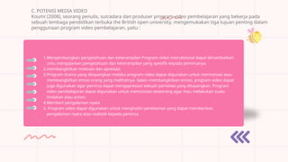 C. POTENSI MEDIA VIDEO
Koumi (2008), seorang penulis, sutradara dan produser program video pembelajaran yang bekerja pada
sebuah lembaga pendidikan terbuka the British open university, mengemukakan tiga tujuan penting dalam
penggunaan program video pembelajaran, yaitu :
1.Mengembangkan pengetahuan dan keterampilan Program video instruksional dapat dimanfaatkan
untu mengajarkan pengetahuan dan keterampilan yang spesifik kepada pemirsanya.
2.membangkitkan motivasi dan apresiasi
3.Program drama yang ditayangkan melalui program video dapat digunakan untuk memotivasi atau
membangkitkan emosi orang yang melihatnya. Selain membangkitkan emosi, program video dapat
juga digunakan agar pemirsa dapat mengapresiasi sebuah peristiwa yang ditayangkan. Program
video pembelajaran dapat digunakan untuk memotivasi seseorang agar mau melakukan suatu
tindakan atau action.
4.Memberi pengalaman nyata
5. Program video dapat digunakan untuk menghadiri perekaman yang dapat memberikan
pengalaman nyata atau realistik kepada pemirsa.
.
 