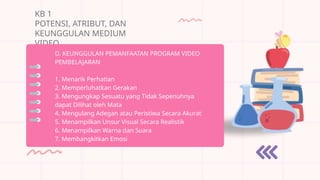 KB 1
POTENSI, ATRIBUT, DAN
KEUNGGULAN MEDIUM
VIDEO
D. KEUNGGULAN PEMANFAATAN PROGRAM VIDEO
PEMBELAJARAN
1. Menarik Perhatian
2. Memperluhatkan Gerakan
3. Mengungkap Sesuatu yang Tidak Sepenuhnya
dapat Dilihat oleh Mata
4. Mengulang Adegan atau Peristiwa Secara Akurat
5. Menampilkan Unsur Visual Secara Realistik
6. Menampilkan Warna dan Suara
7. Membangkitkan Emosi
 