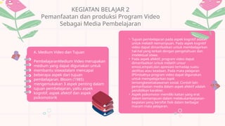 KEGIATAN BELAJAR 2
Pemanfaatan dan produksi Program Video
Sebagai Media Pembelajaran
A. Medium Video dan Tujuan
PembelajaranMedium Video merupakan
medium yang dapat digunakan untuk
membantu siswadalam mencapai
beberapa aspek dari tujuan
pembelajaran. Bloom (1985)
mengemukakan 3 aspek penting dalam
tujuan pembelajaran, yaitu aspek
kognitif, aspek afektif dan aspek
psikomotorik
• Tujuan pembelajaran pada aspek kognitif adalah
untuk melatih kemampuan. Pada aspek kognitif
video dapat dimanfaatkan untuk membelajarkan
hal-hal yang terkait dengan pengetahuan dan
intelektual siswa.
• Pada aspek afektif, program video dapat
dimanfaatkan untuk melatih unsur
emosi,empati,dan apresiasi terhadap suatu
aktifitas atau keadaan. Pada mata pelajaran
IPSmisalnya program video dapat digunakan
untuk mempelajarkan topik
tentangkesetiakawanan sosial. Contoh lain
pemanfaatan media dalam aspek afektif adalah
pendidikan karakter.
• Aspek psikomotor memiliki kaitan yang erat
dalam kemampuan dalam melakukankegiatan-
kegiatan yang bersifat fisik dalam berbagai
macam mata pelajaran.
 