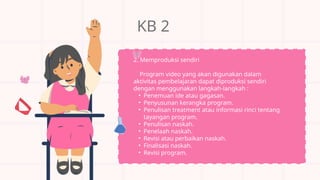 KB 2
2. Memproduksi sendiri
Program video yang akan digunakan dalam
aktivitas pembelajaran dapat diproduksi sendiri
dengan menggunakan langkah-langkah :
• Penemuan ide atau gagasan.
• Penyusunan kerangka program.
• Penulisan treatment atau informasi rinci tentang
tayangan program.
• Penulisan naskah.
• Penelaah naskah.
• Revisi atau perbaikan naskah.
• Finalisasi naskah.
• Revisi program.
 