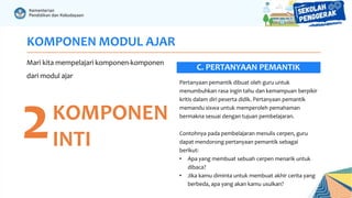 KOMPONEN MODUL AJAR
Mari kita mempelajari komponen-komponen
dari modul ajar
2KOMPONEN
INTI
Pertanyaan pemantik dibuat oleh guru untuk
menumbuhkan rasa ingin tahu dan kemampuan berpikir
kritis dalam diri peserta didik. Pertanyaan pemantik
memandu siswa untuk memperoleh pemahaman
bermakna sesuai dengan tujuan pembelajaran.
Contohnya pada pembelajaran menulis cerpen, guru
dapat mendorong pertanyaan pemantik sebagai
berikut:
• Apa yang membuat sebuah cerpen menarik untuk
dibaca?
• Jika kamu diminta untuk membuat akhir cerita yang
berbeda, apa yang akan kamu usulkan?
C. PERTANYAAN PEMANTIK
 