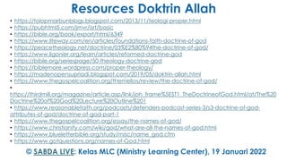 Resources Doktrin Allah
• https://tolopmarbunblogs.blogspot.com/2013/11/teologi-proper.html
• https://pubhtml5.com/jmvr/isrt/basic
• https://bible.org/book/export/html/6349
• https://www.lifeway.com/en/articles/foundations-faith-doctrine-of-god
• https://peacetheology.net/doctrine/03%E2%80%94the-doctrine-of-god/
• https://www.ligonier.org/learn/articles/reformed-doctrine-god
• https://bible.org/seriespage/50-theology-doctrine-god
• https://biblemore.wordpress.com/proper-theology/
• https://madenopensupriadi.blogspot.com/2019/05/doktrin-allah.html
• https://www.thegospelcoalition.org/themelios/review/the-doctrine-of-god/
•
https://thirdmill.org/magazine/article.asp/link/joh_frame%5EST1_TheDoctrineofGod.html/at/The%20
Doctrine%20of%20God%20Lecture%20Outline%201
• https://www.reasonablefaith.org/podcasts/defenders-podcast-series-3/s3-doctrine-of-god-
attributes-of-god/doctrine-of-god-part-1
• https://www.thegospelcoalition.org/essay/the-names-of-god/
• https://www.christianity.com/wiki/god/what-are-all-the-names-of-god.html
• https://www.blueletterbible.org/study/misc/name_god.cfm
• https://www.gotquestions.org/names-of-God.html
© SABDA LIVE: Kelas MLC (Ministry Learning Center), 19 Januari 2022
 