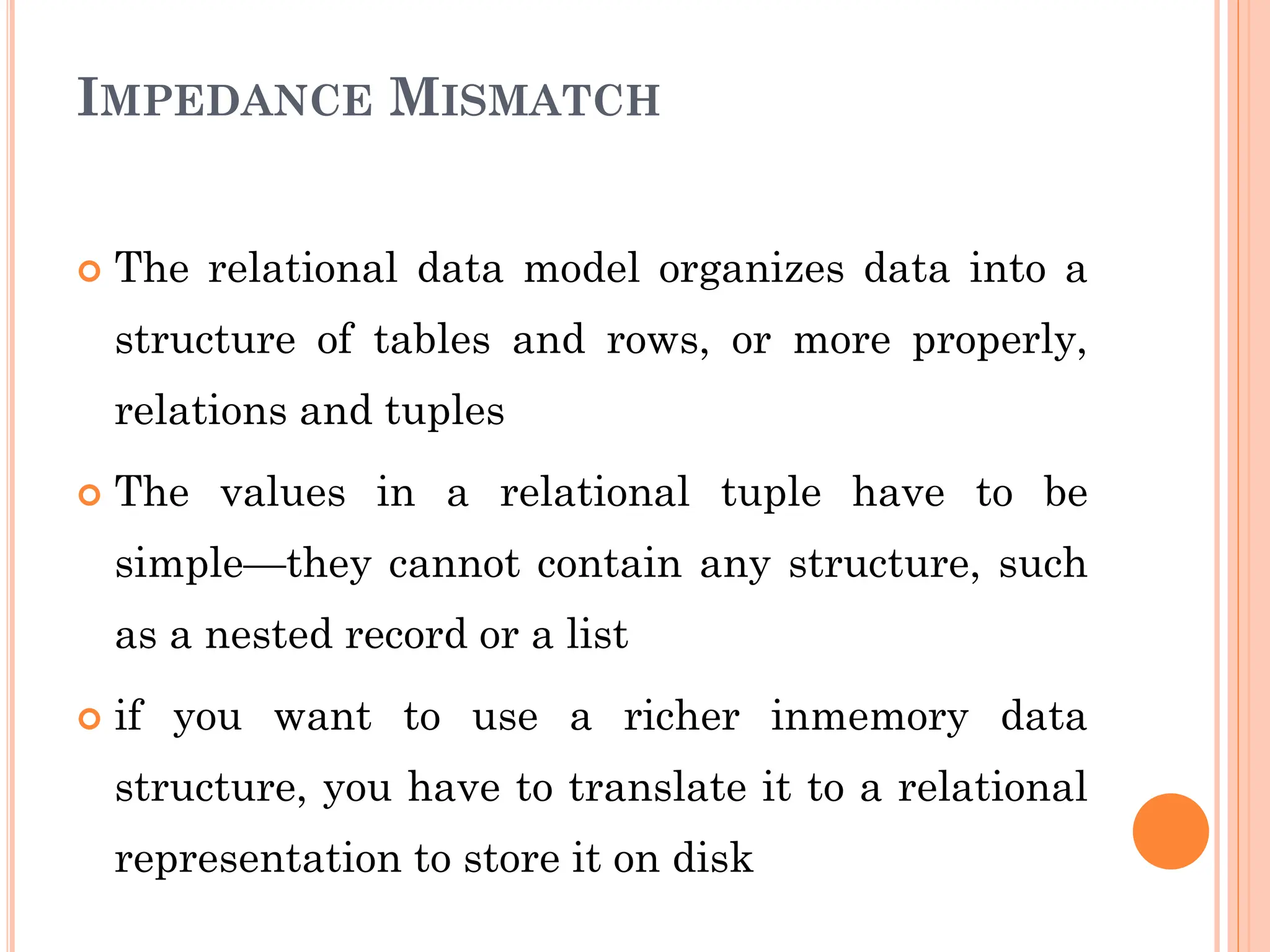 IMPEDANCE MISMATCH
 The relational data model organizes data into a
structure of tables and rows, or more properly,
relations and tuples
 The values in a relational tuple have to be
simple—they cannot contain any structure, such
as a nested record or a list
 if you want to use a richer inmemory data
structure, you have to translate it to a relational
representation to store it on disk
 