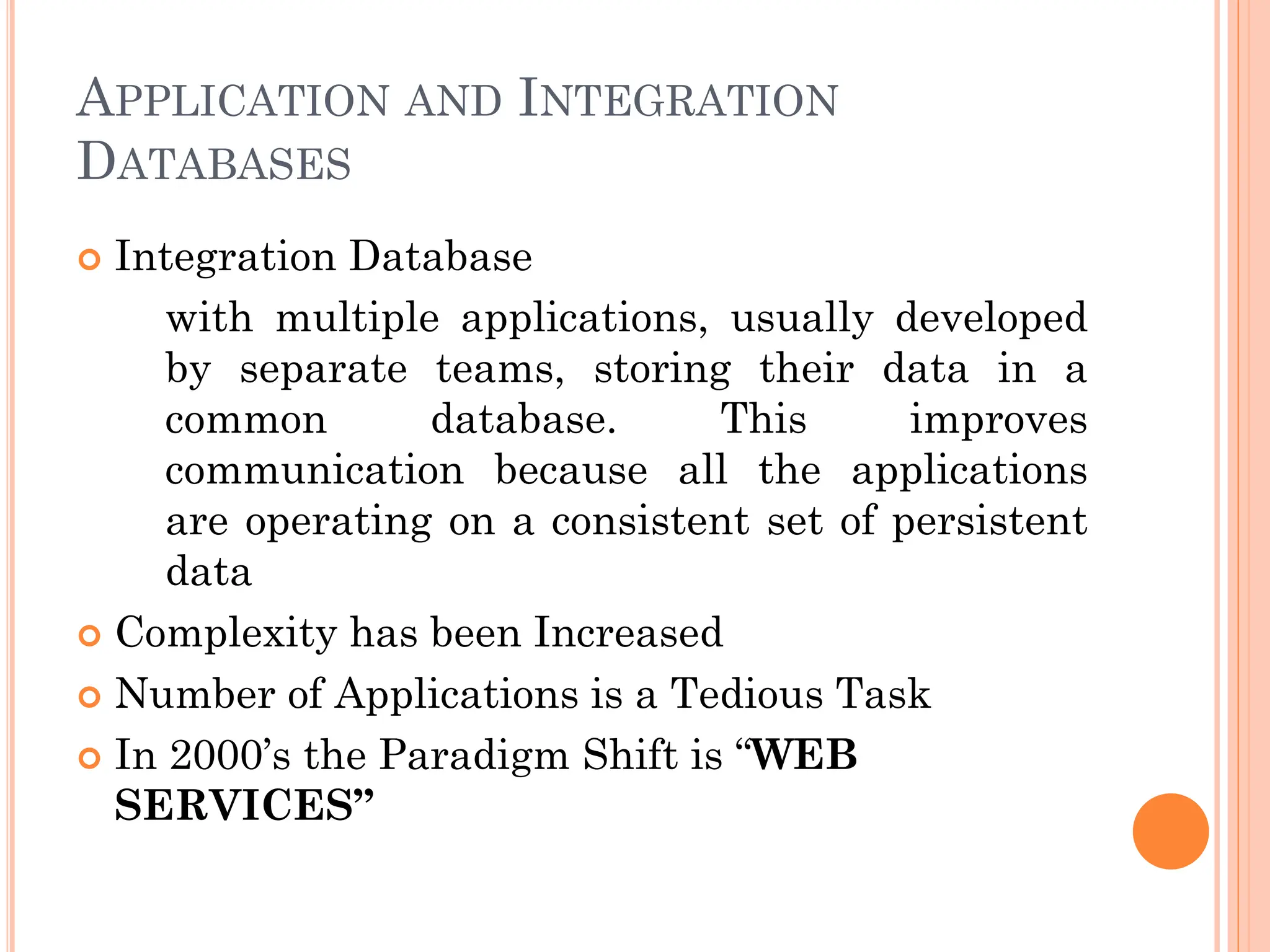 APPLICATION AND INTEGRATION
DATABASES
 Integration Database
with multiple applications, usually developed
by separate teams, storing their data in a
common database. This improves
communication because all the applications
are operating on a consistent set of persistent
data
 Complexity has been Increased
 Number of Applications is a Tedious Task
 In 2000’s the Paradigm Shift is “WEB
SERVICES”
 