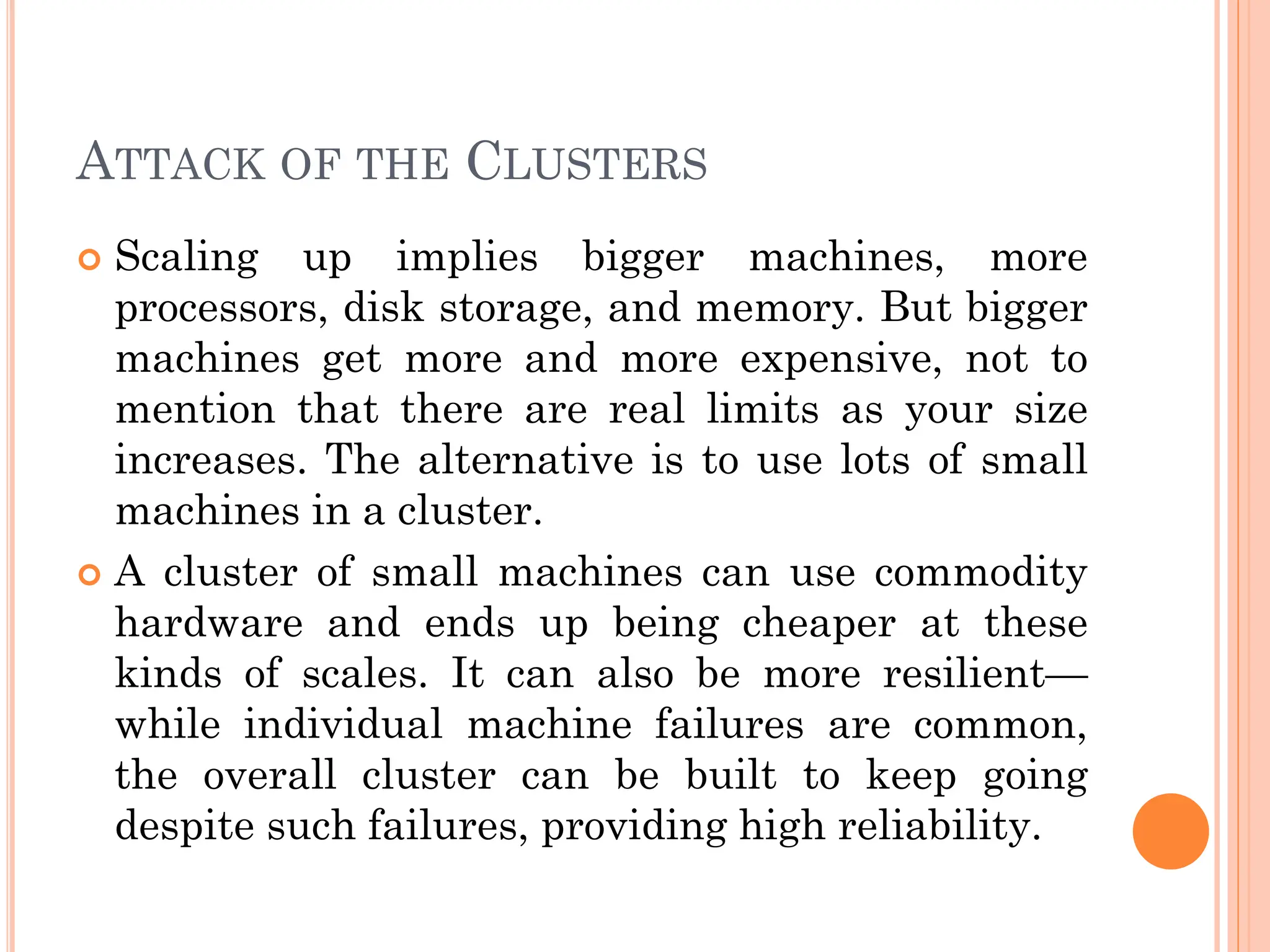 ATTACK OF THE CLUSTERS
 Scaling up implies bigger machines, more
processors, disk storage, and memory. But bigger
machines get more and more expensive, not to
mention that there are real limits as your size
increases. The alternative is to use lots of small
machines in a cluster.
 A cluster of small machines can use commodity
hardware and ends up being cheaper at these
kinds of scales. It can also be more resilient—
while individual machine failures are common,
the overall cluster can be built to keep going
despite such failures, providing high reliability.
 
