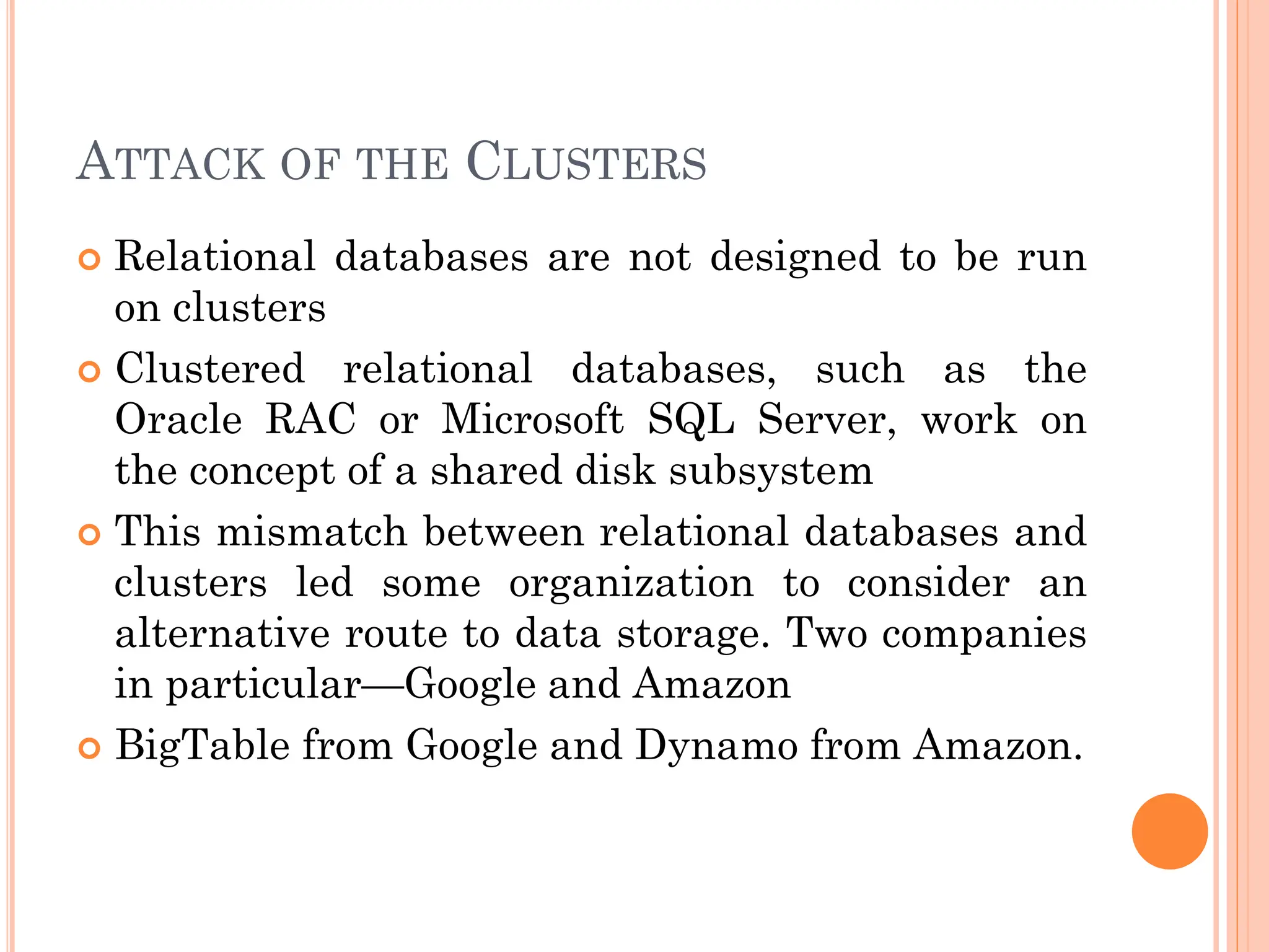ATTACK OF THE CLUSTERS
 Relational databases are not designed to be run
on clusters
 Clustered relational databases, such as the
Oracle RAC or Microsoft SQL Server, work on
the concept of a shared disk subsystem
 This mismatch between relational databases and
clusters led some organization to consider an
alternative route to data storage. Two companies
in particular—Google and Amazon
 BigTable from Google and Dynamo from Amazon.
 
