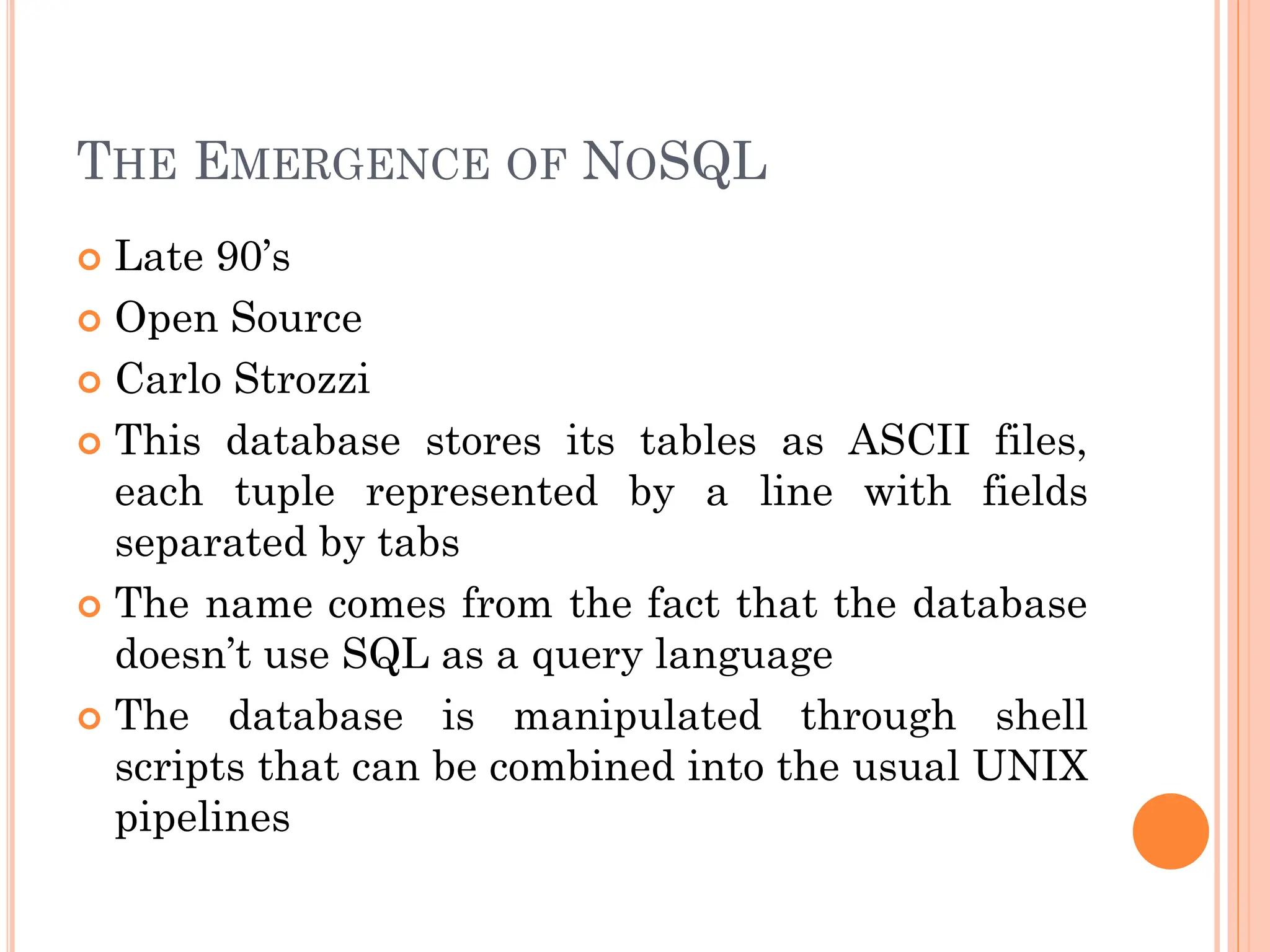 THE EMERGENCE OF NOSQL
 Late 90’s
 Open Source
 Carlo Strozzi
 This database stores its tables as ASCII files,
each tuple represented by a line with fields
separated by tabs
 The name comes from the fact that the database
doesn’t use SQL as a query language
 The database is manipulated through shell
scripts that can be combined into the usual UNIX
pipelines
 