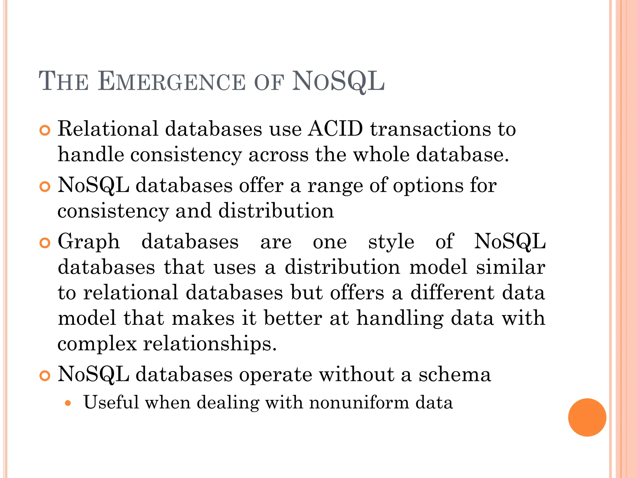 THE EMERGENCE OF NOSQL
 Relational databases use ACID transactions to
handle consistency across the whole database.
 NoSQL databases offer a range of options for
consistency and distribution
 Graph databases are one style of NoSQL
databases that uses a distribution model similar
to relational databases but offers a different data
model that makes it better at handling data with
complex relationships.
 NoSQL databases operate without a schema
 Useful when dealing with nonuniform data
 