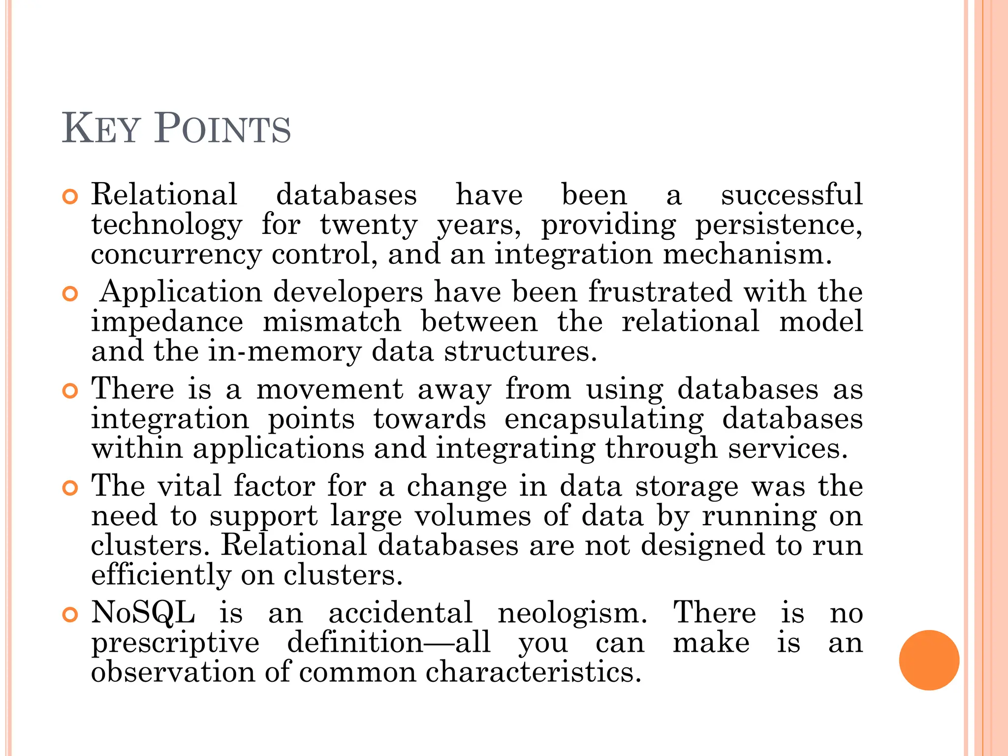 KEY POINTS
 Relational databases have been a successful
technology for twenty years, providing persistence,
concurrency control, and an integration mechanism.
 Application developers have been frustrated with the
impedance mismatch between the relational model
and the in-memory data structures.
 There is a movement away from using databases as
integration points towards encapsulating databases
within applications and integrating through services.
 The vital factor for a change in data storage was the
need to support large volumes of data by running on
clusters. Relational databases are not designed to run
efficiently on clusters.
 NoSQL is an accidental neologism. There is no
prescriptive definition—all you can make is an
observation of common characteristics.
 