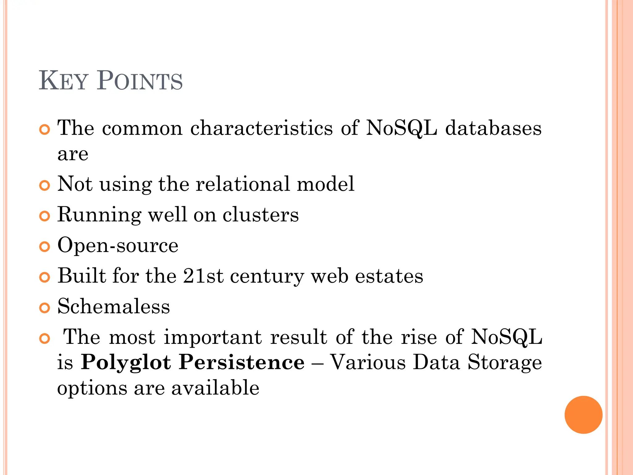 KEY POINTS
 The common characteristics of NoSQL databases
are
 Not using the relational model
 Running well on clusters
 Open-source
 Built for the 21st century web estates
 Schemaless
 The most important result of the rise of NoSQL
is Polyglot Persistence – Various Data Storage
options are available
 