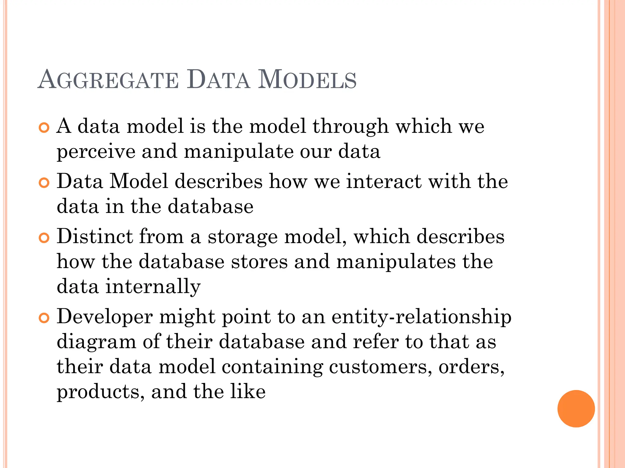 AGGREGATE DATA MODELS
 A data model is the model through which we
perceive and manipulate our data
 Data Model describes how we interact with the
data in the database
 Distinct from a storage model, which describes
how the database stores and manipulates the
data internally
 Developer might point to an entity-relationship
diagram of their database and refer to that as
their data model containing customers, orders,
products, and the like
 