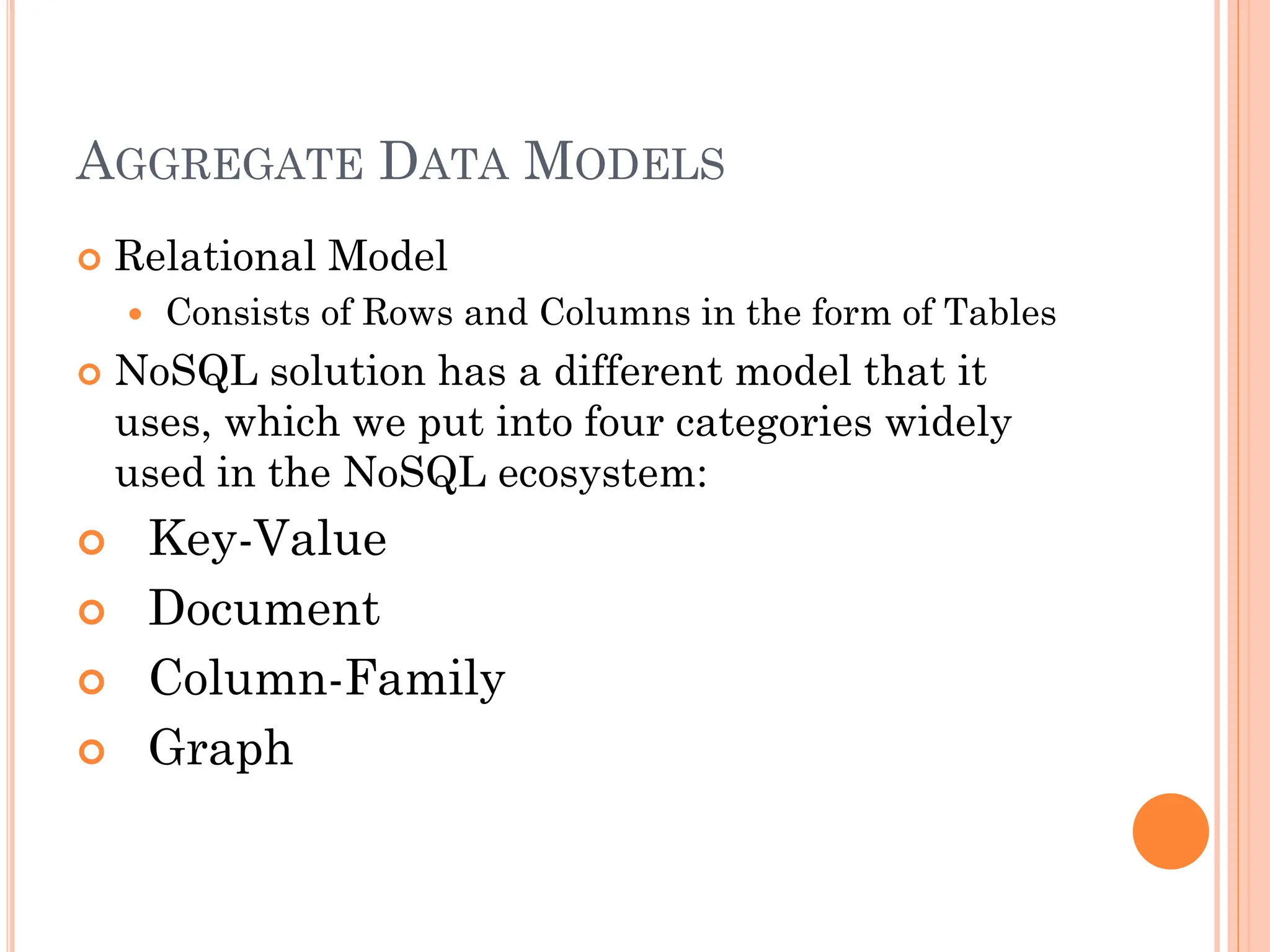 AGGREGATE DATA MODELS
 Relational Model
 Consists of Rows and Columns in the form of Tables
 NoSQL solution has a different model that it
uses, which we put into four categories widely
used in the NoSQL ecosystem:
 Key-Value
 Document
 Column-Family
 Graph
 