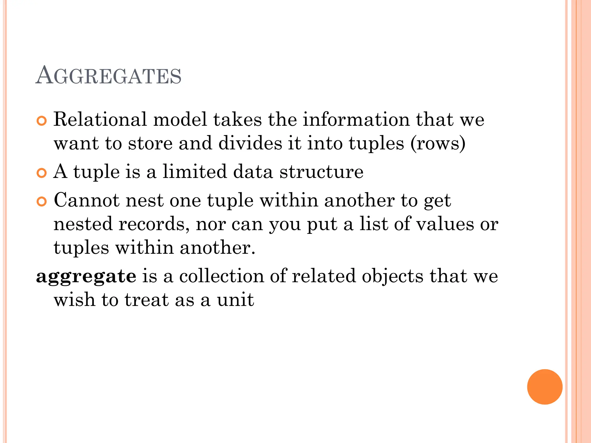 AGGREGATES
 Relational model takes the information that we
want to store and divides it into tuples (rows)
 A tuple is a limited data structure
 Cannot nest one tuple within another to get
nested records, nor can you put a list of values or
tuples within another.
aggregate is a collection of related objects that we
wish to treat as a unit
 
