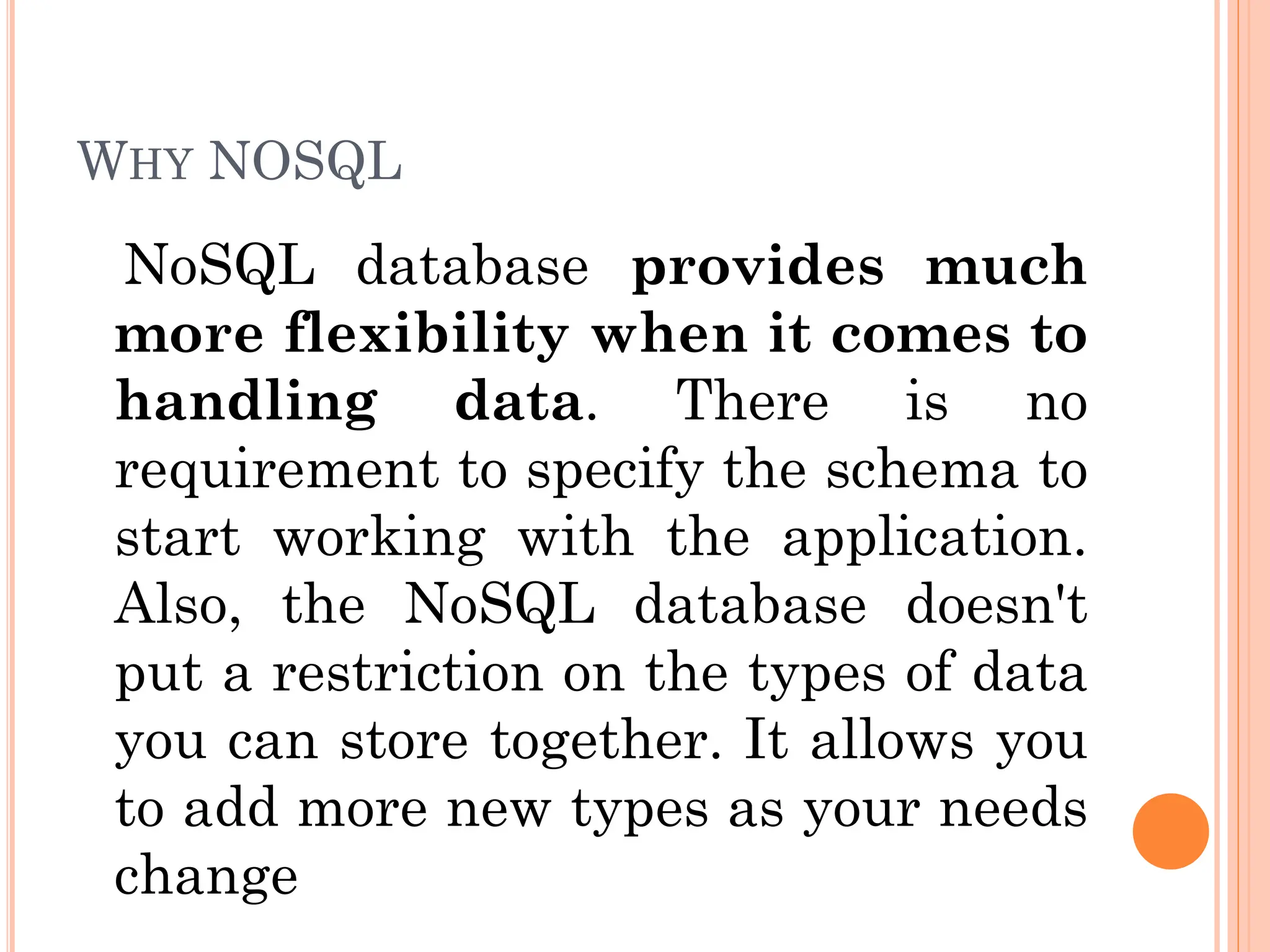 WHY NOSQL
NoSQL database provides much
more flexibility when it comes to
handling data. There is no
requirement to specify the schema to
start working with the application.
Also, the NoSQL database doesn't
put a restriction on the types of data
you can store together. It allows you
to add more new types as your needs
change
 