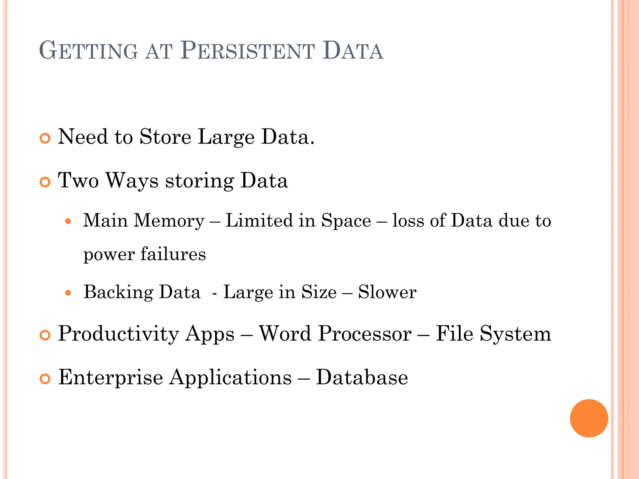 GETTING AT PERSISTENT DATA
 Need to Store Large Data.
 Two Ways storing Data
 Main Memory – Limited in Space – loss of Data due to
power failures
 Backing Data - Large in Size – Slower
 Productivity Apps – Word Processor – File System
 Enterprise Applications – Database
 