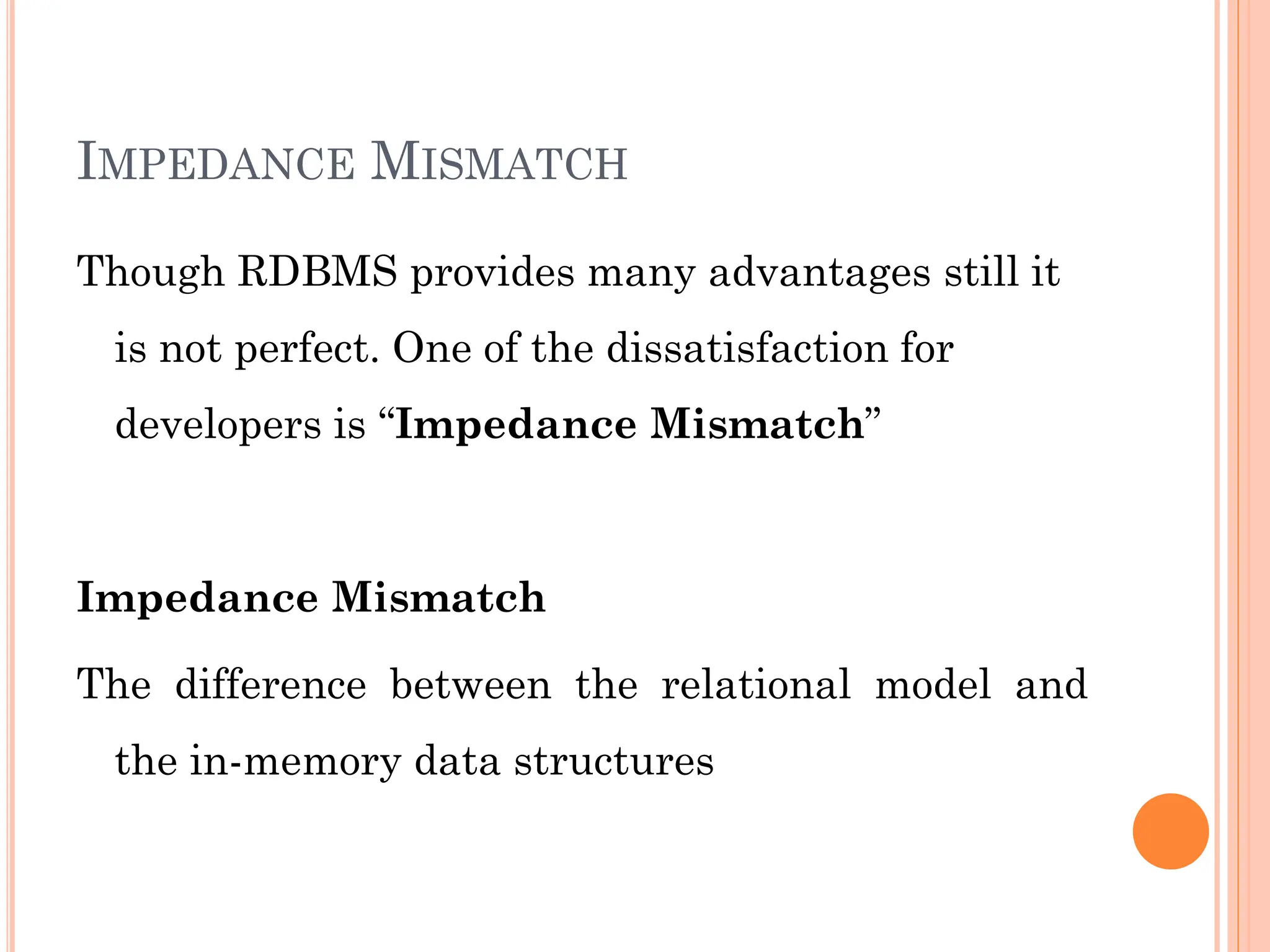 IMPEDANCE MISMATCH
Though RDBMS provides many advantages still it
is not perfect. One of the dissatisfaction for
developers is “Impedance Mismatch”
Impedance Mismatch
The difference between the relational model and
the in-memory data structures
 