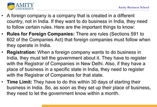 Amity Business School
? A foreign company is a company that is created in a different
country, not in India. If they want to do business in India, they need
to follow certain rules. Here are the important things to know:
? Rules for Foreign Companies: There are rules (Sections 591 to
602 of the Companies Act) that foreign companies must follow when
they operate in India.
? Registration: When a foreign company wants to do business in
India, they must tell the government about it. They have to register
with the Registrar of Companies in New Delhi. Also, if they have a
place of business in a specific state in India, they need to register
with the Registrar of Companies for that state.
? Time Limit: They have to do this within 30 days of starting their
business in India. So, as soon as they set up their place of business,
they need to let the government know within a month.
 